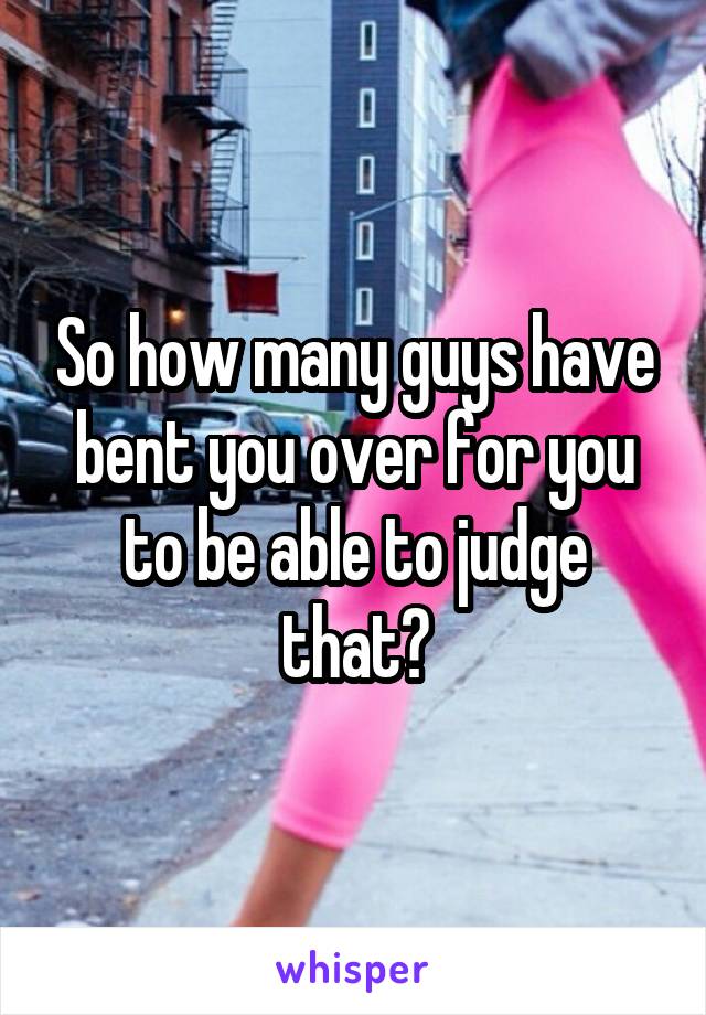 So how many guys have bent you over for you to be able to judge that?