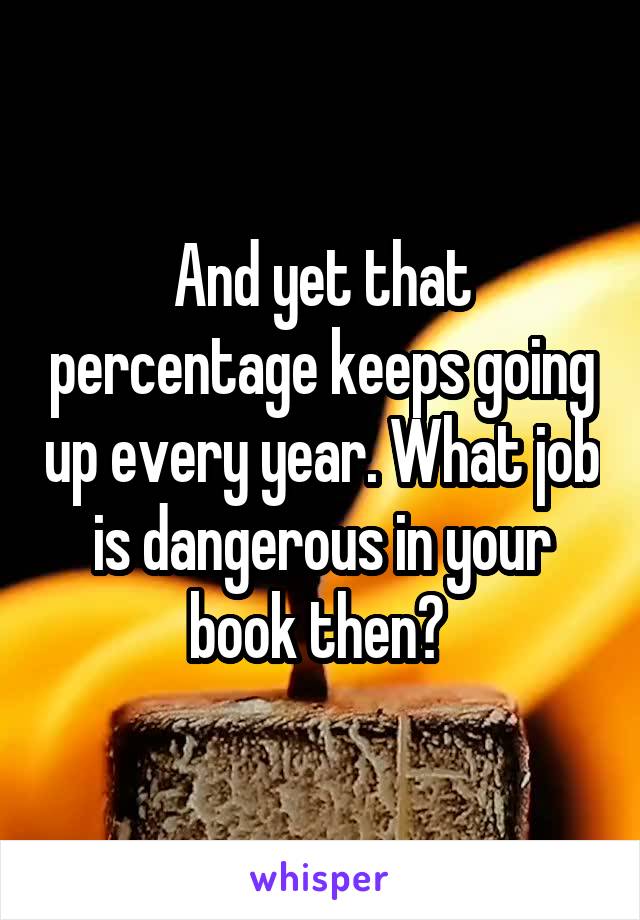 And yet that percentage keeps going up every year. What job is dangerous in your book then? 