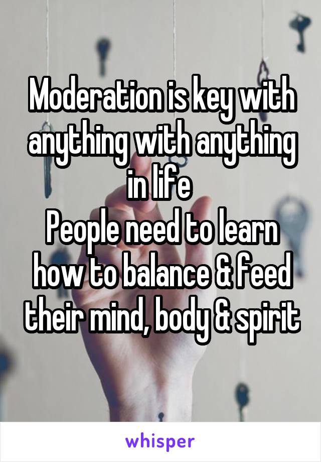 Moderation is key with anything with anything in life 
People need to learn how to balance & feed their mind, body & spirit 