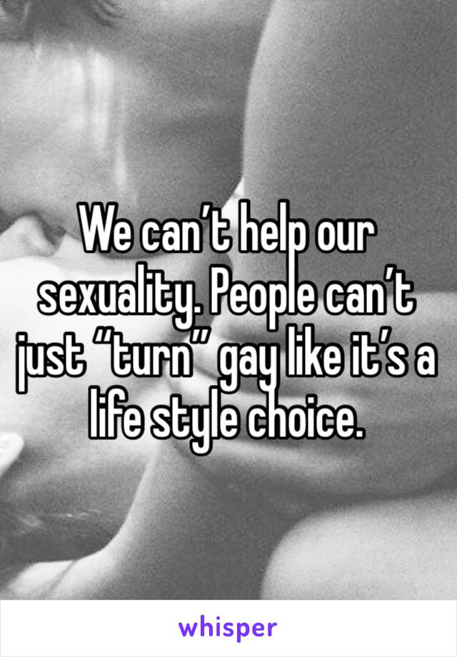 We can’t help our sexuality. People can’t just “turn” gay like it’s a life style choice.