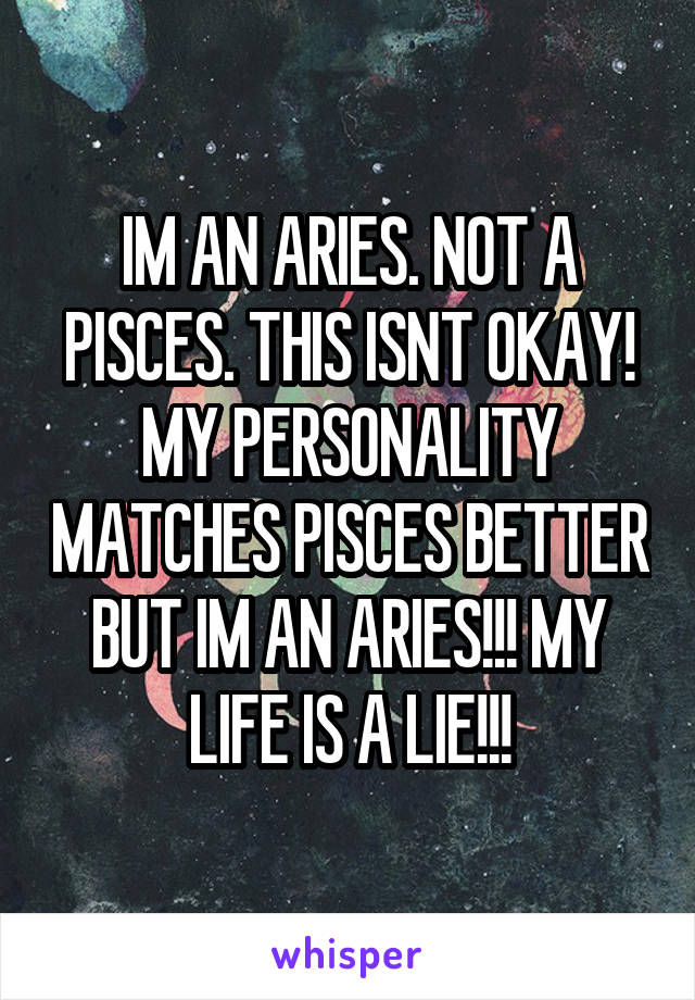 IM AN ARIES. NOT A PISCES. THIS ISNT OKAY! MY PERSONALITY MATCHES PISCES BETTER BUT IM AN ARIES!!! MY LIFE IS A LIE!!!