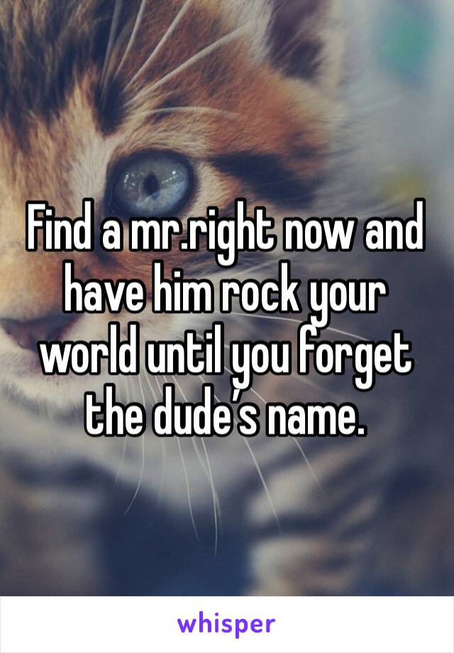 Find a mr.right now and have him rock your world until you forget the dude’s name.