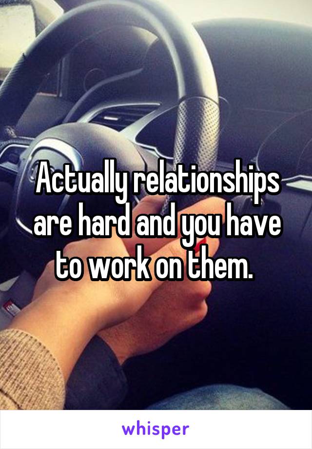Actually relationships are hard and you have to work on them. 