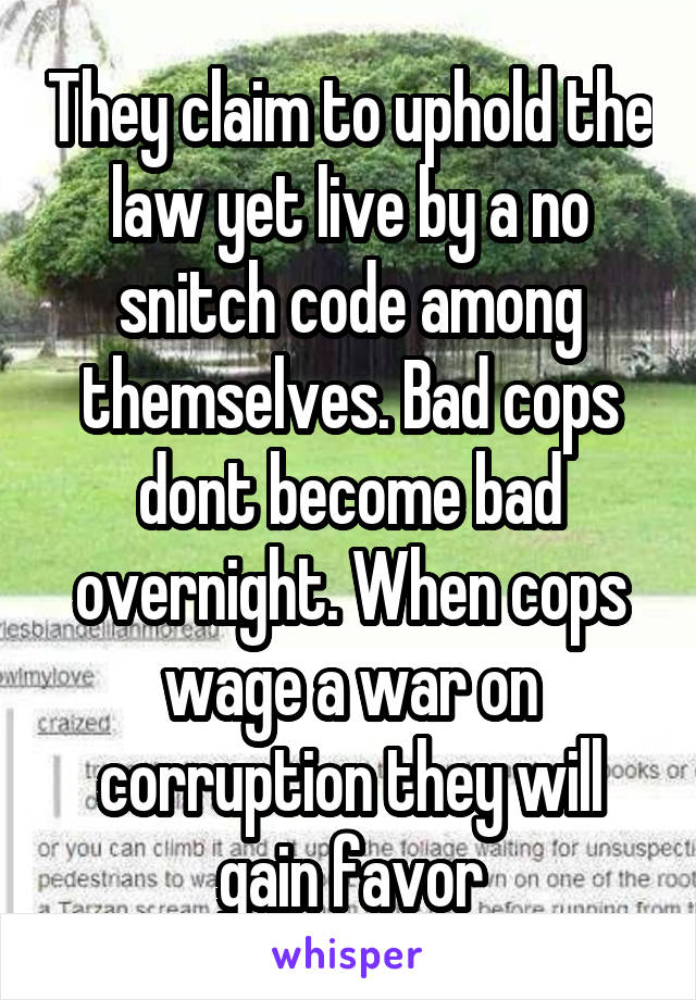 They claim to uphold the law yet live by a no snitch code among themselves. Bad cops dont become bad overnight. When cops wage a war on corruption they will gain favor