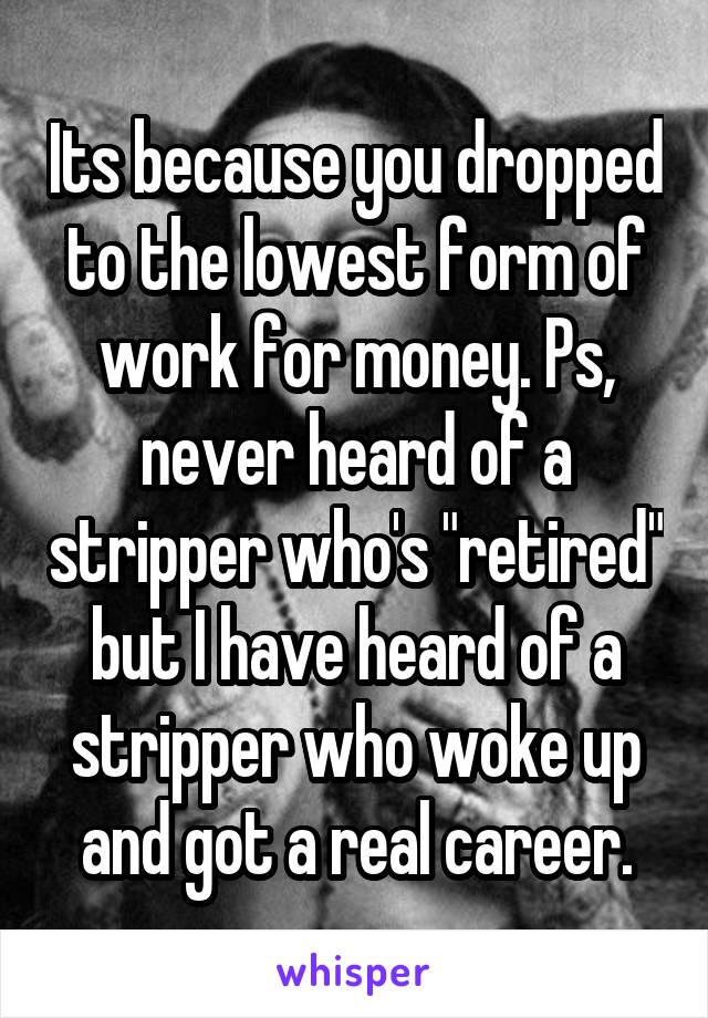 Its because you dropped to the lowest form of work for money. Ps, never heard of a stripper who's "retired" but I have heard of a stripper who woke up and got a real career.