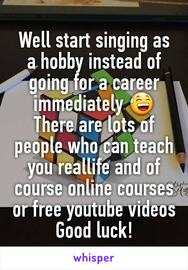Well start singing as a hobby instead of going for a career immediately 😅
There are lots of people who can teach you reallife and of course online courses or free youtube videos
Good luck!