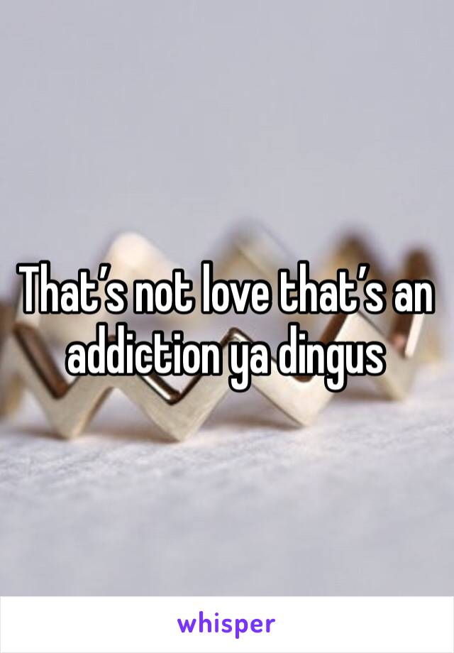 That’s not love that’s an addiction ya dingus