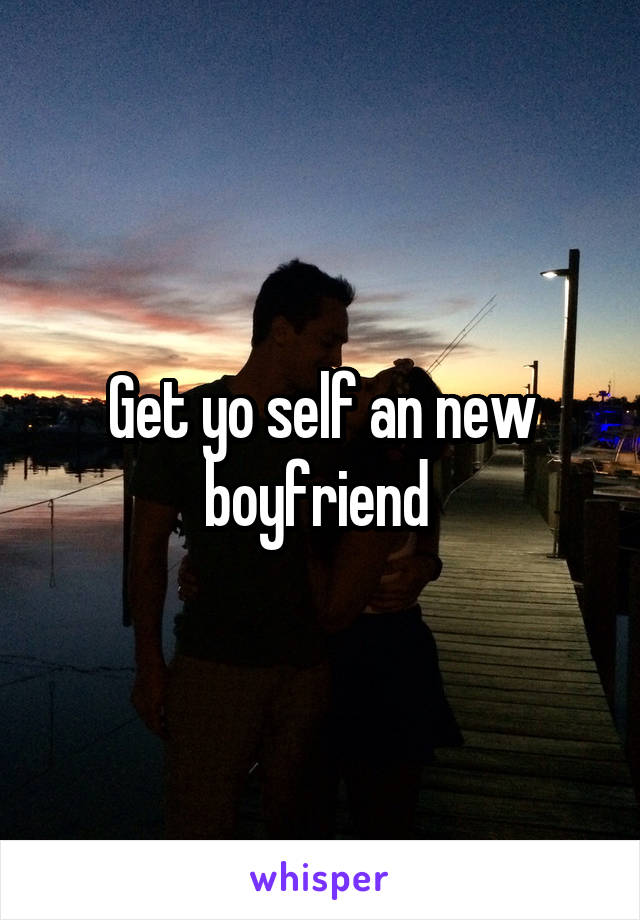 Get yo self an new boyfriend 