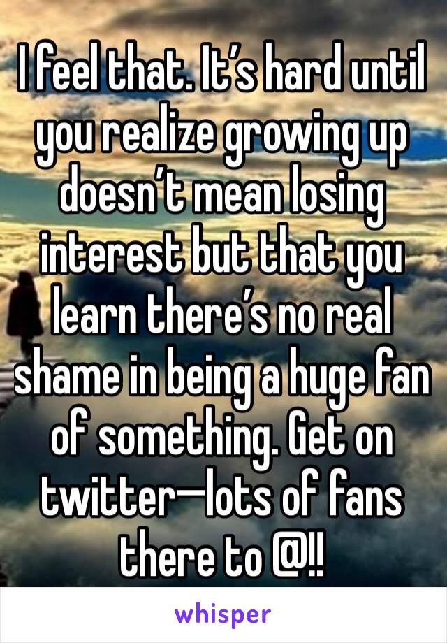 I feel that. It’s hard until you realize growing up doesn’t mean losing interest but that you learn there’s no real shame in being a huge fan of something. Get on twitter—lots of fans there to @!!