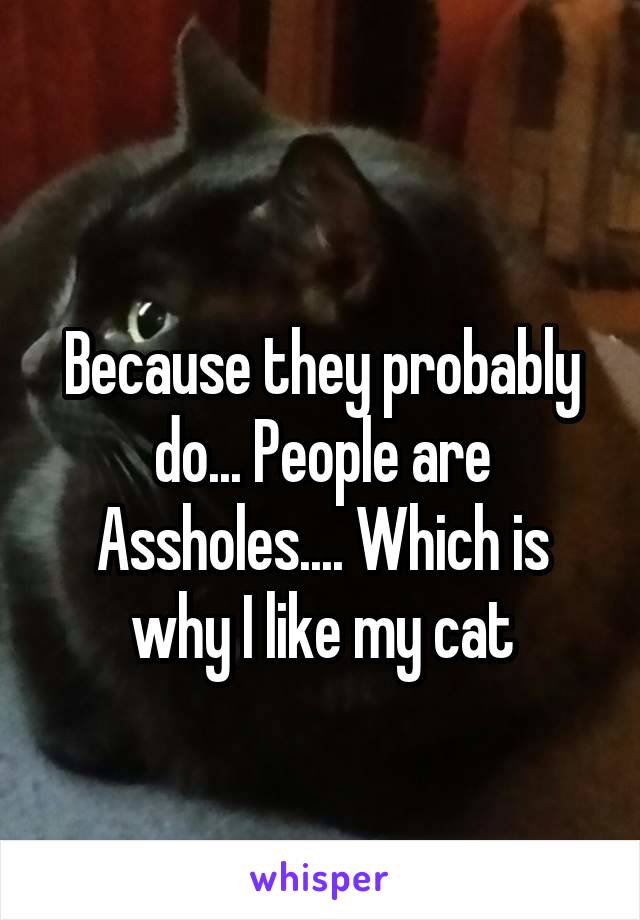 
Because they probably do... People are Assholes.... Which is why I like my cat