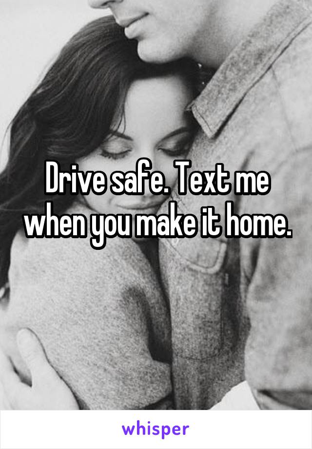 Drive safe. Text me when you make it home. 