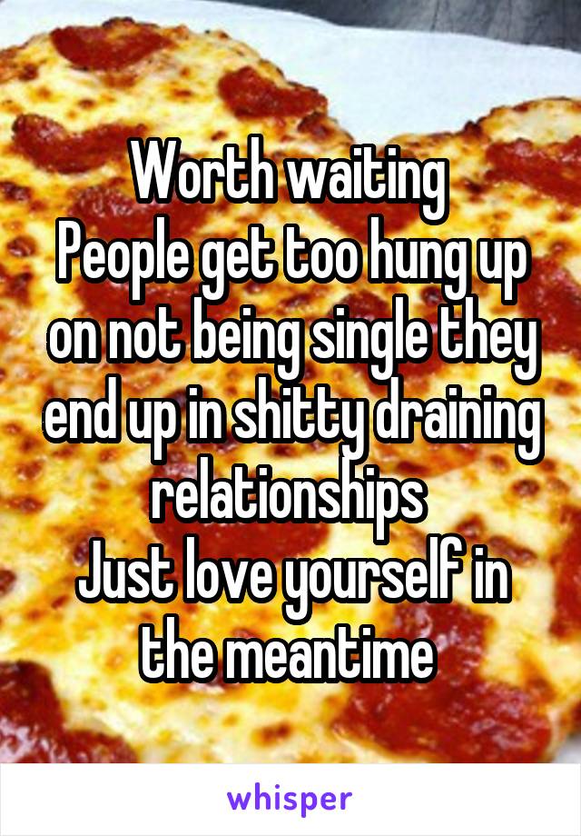 Worth waiting 
People get too hung up on not being single they end up in shitty draining relationships 
Just love yourself in the meantime 