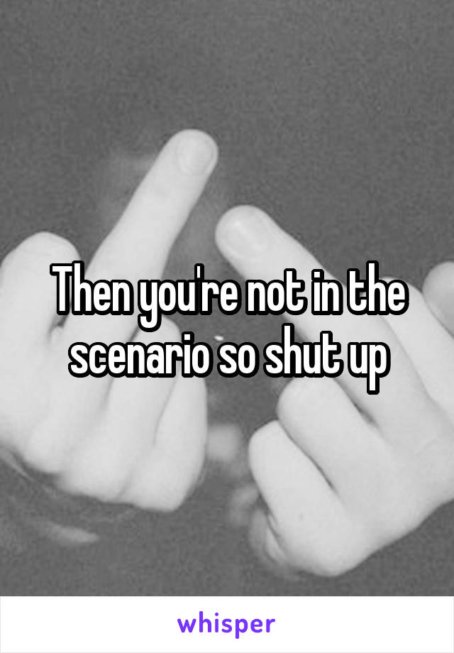 Then you're not in the scenario so shut up