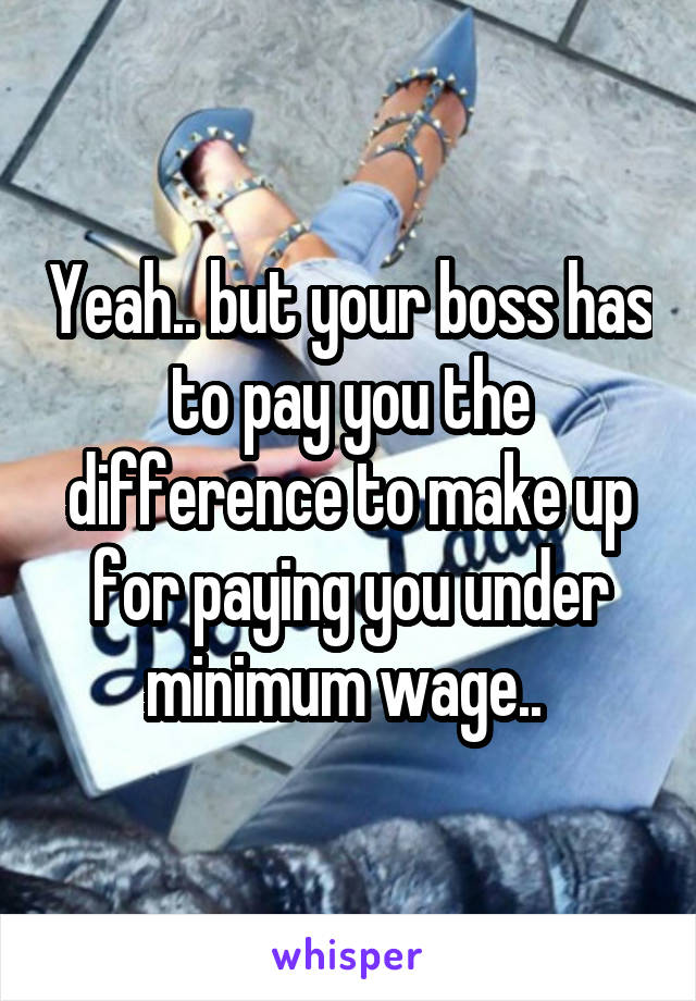 Yeah.. but your boss has to pay you the difference to make up for paying you under minimum wage.. 