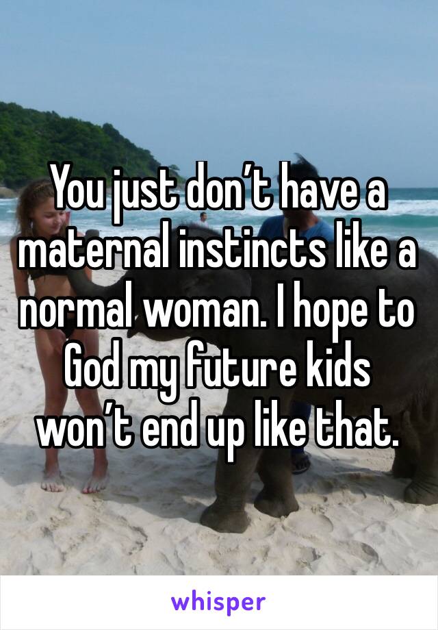 You just don’t have a maternal instincts like a normal woman. I hope to God my future kids won’t end up like that. 