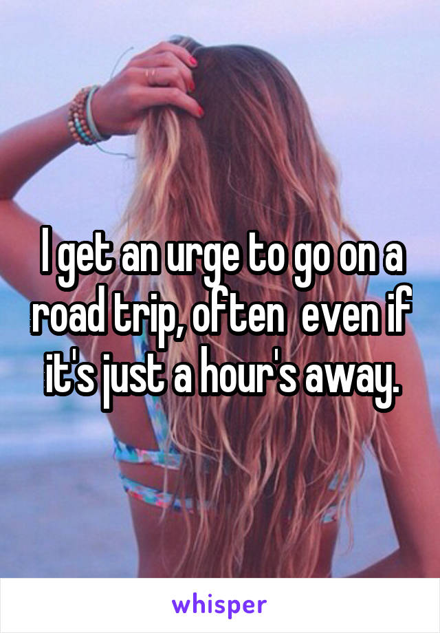 I get an urge to go on a road trip, often  even if it's just a hour's away.