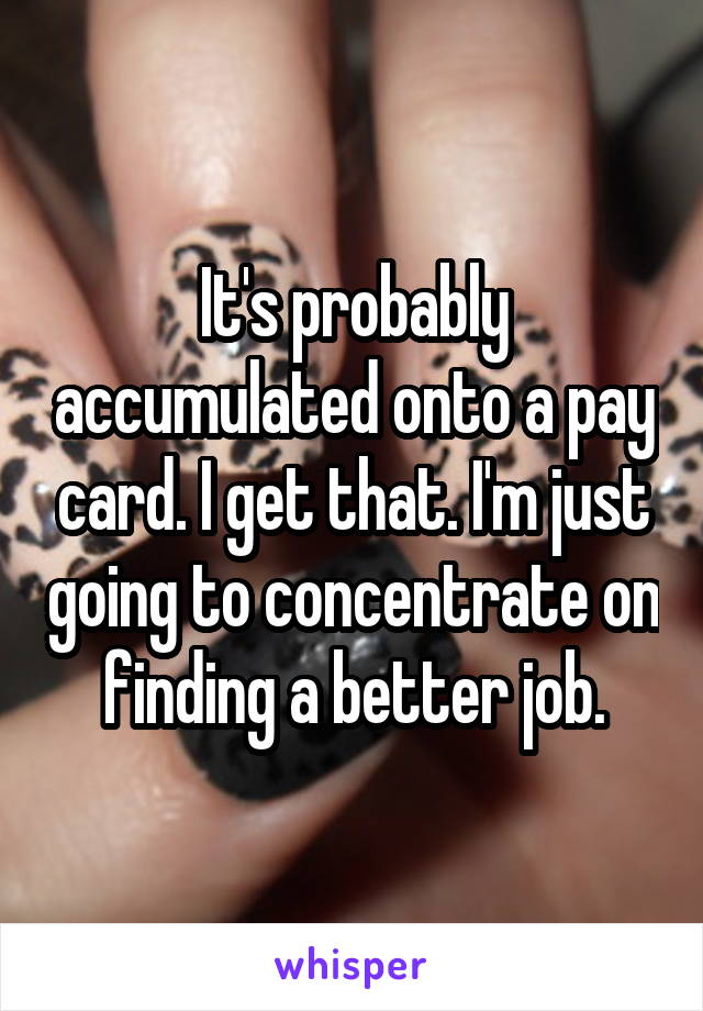 It's probably accumulated onto a pay card. I get that. I'm just going to concentrate on finding a better job.