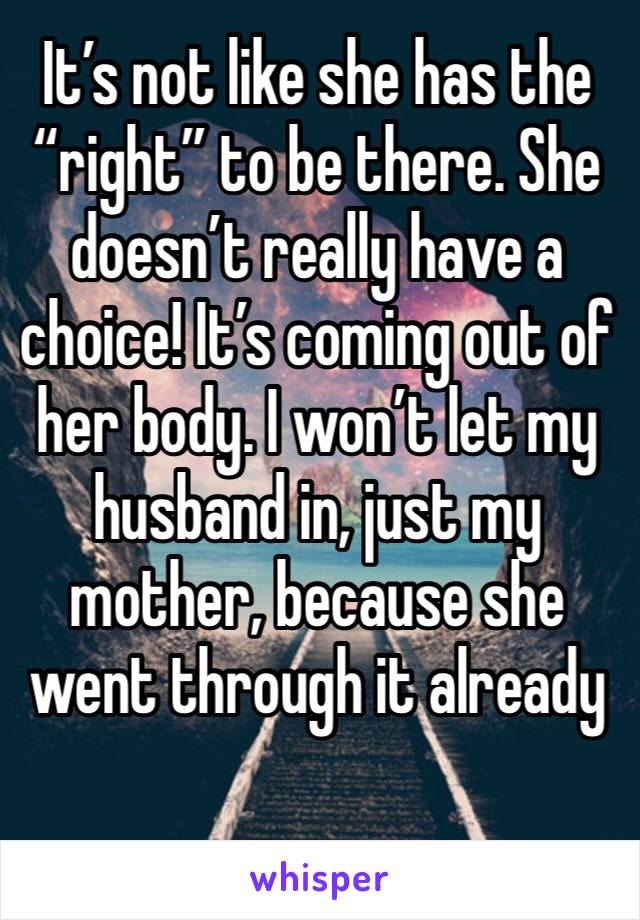 It’s not like she has the “right” to be there. She doesn’t really have a choice! It’s coming out of her body. I won’t let my husband in, just my mother, because she went through it already