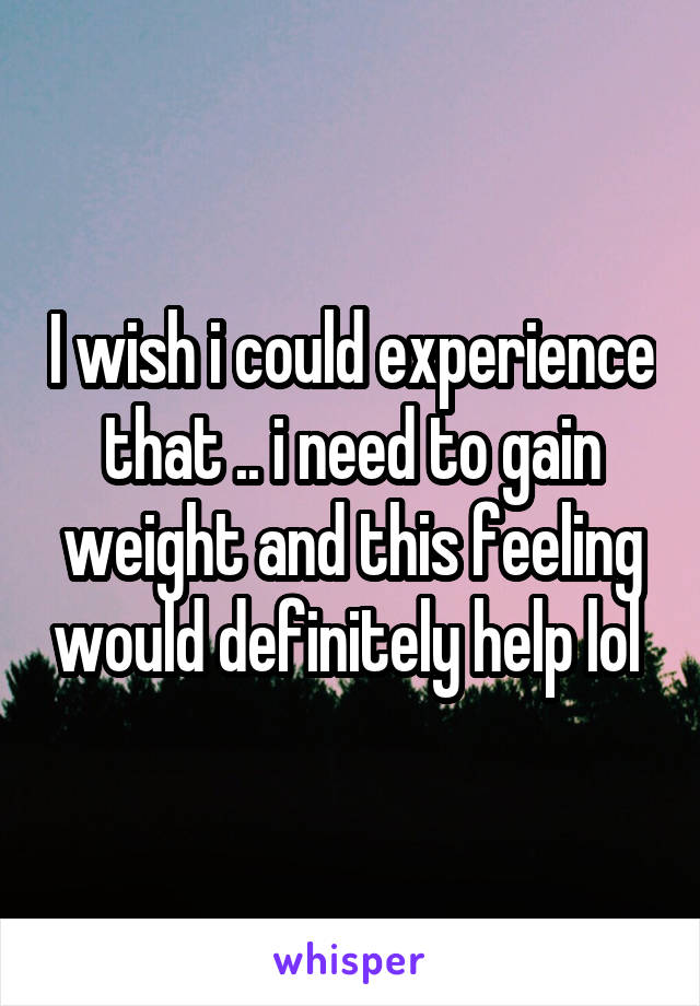 I wish i could experience that .. i need to gain weight and this feeling would definitely help lol 