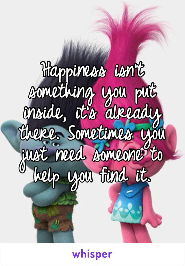 Happiness isn’t something you put inside, it’s already there. Sometimes you just need someone to help you find it.
