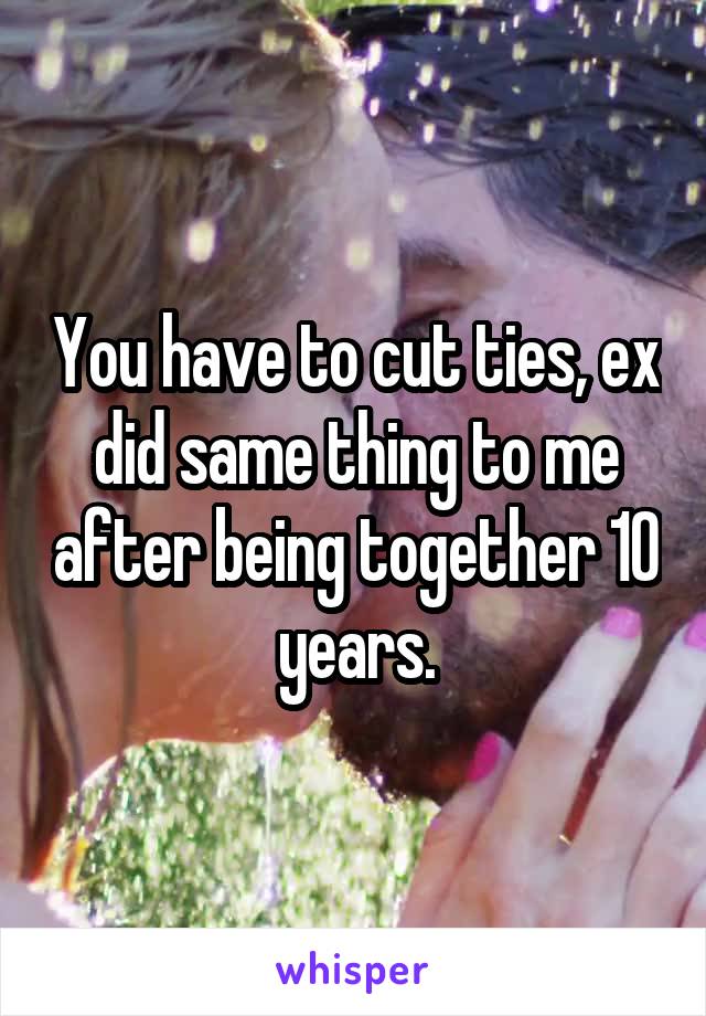 You have to cut ties, ex did same thing to me after being together 10 years.