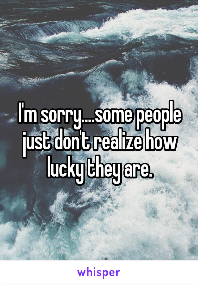 I'm sorry....some people just don't realize how lucky they are.