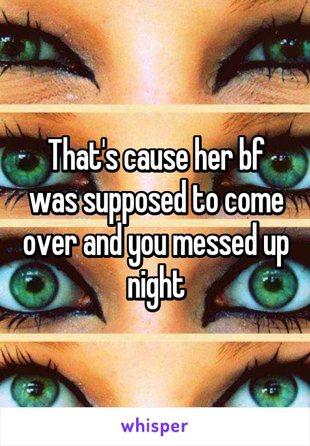 That's cause her bf was supposed to come over and you messed up night