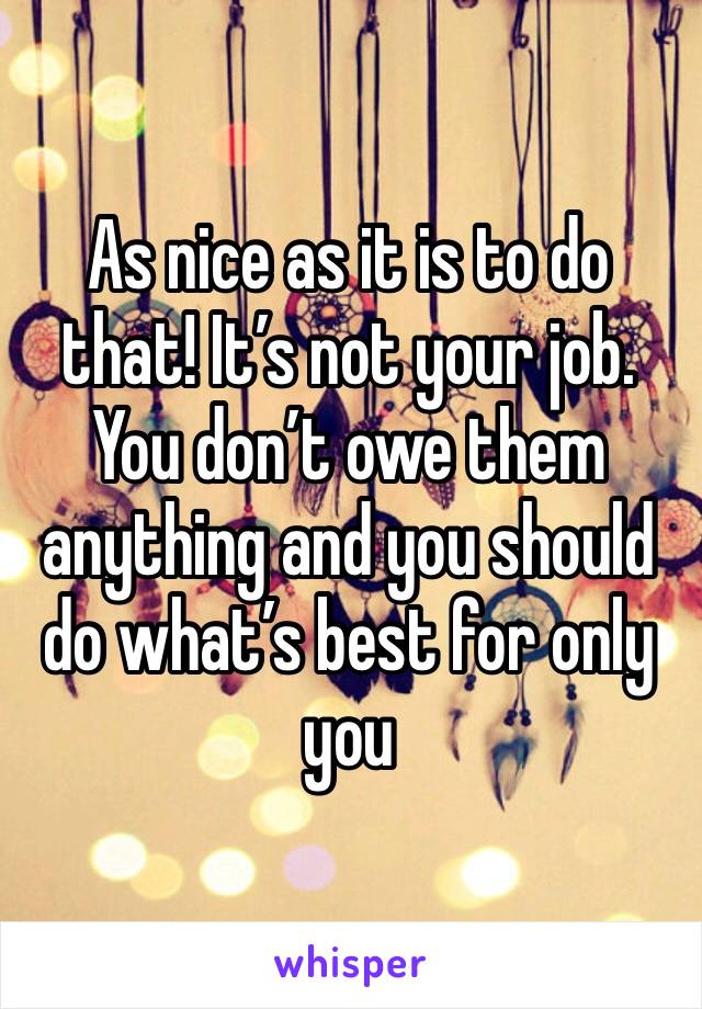 As nice as it is to do that! It’s not your job. You don’t owe them anything and you should do what’s best for only you 