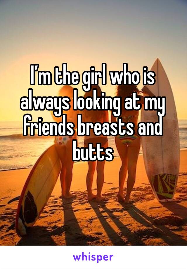 I’m the girl who is always looking at my friends breasts and butts 