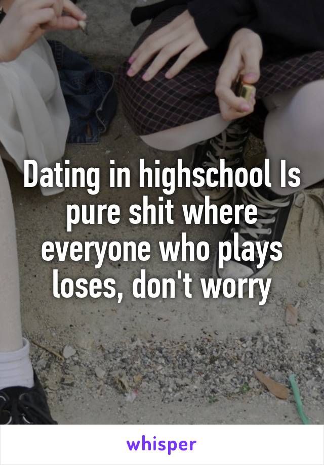 Dating in highschool Is pure shit where everyone who plays loses, don't worry