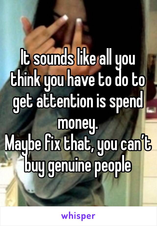 It sounds like all you think you have to do to get attention is spend money. 
Maybe fix that, you can’t buy genuine people 