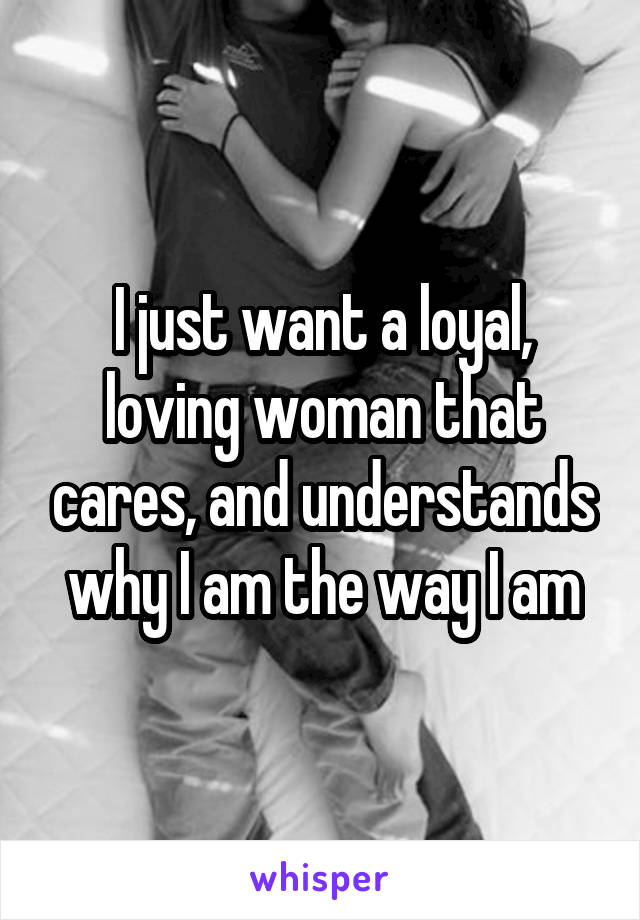 I just want a loyal, loving woman that cares, and understands why I am the way I am