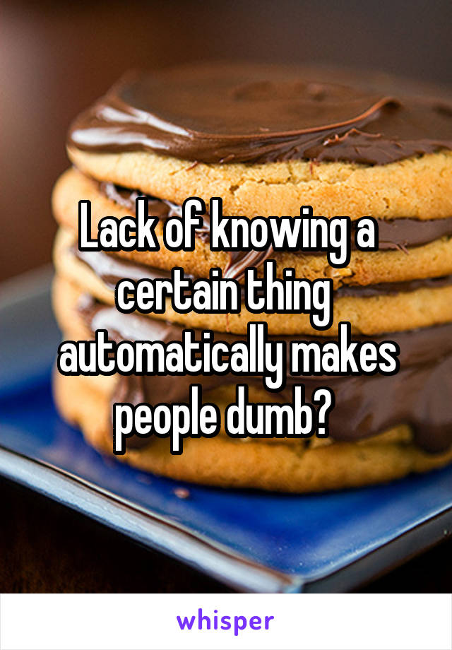 Lack of knowing a certain thing  automatically makes people dumb? 