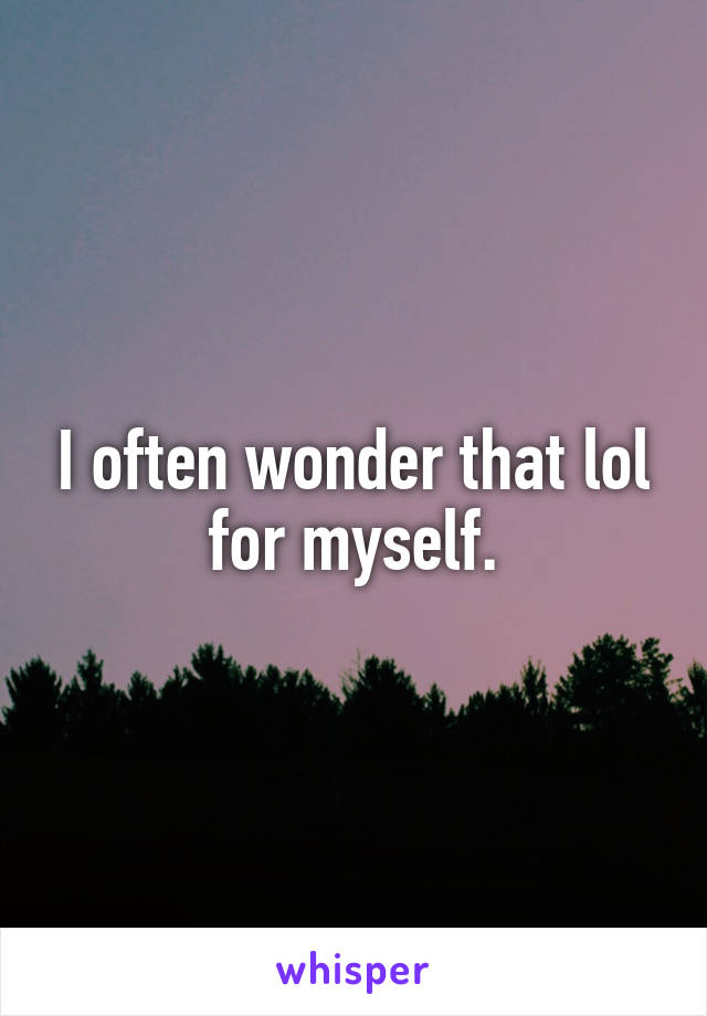 I often wonder that lol for myself.