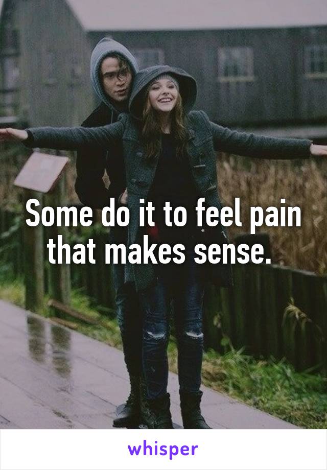 Some do it to feel pain that makes sense. 