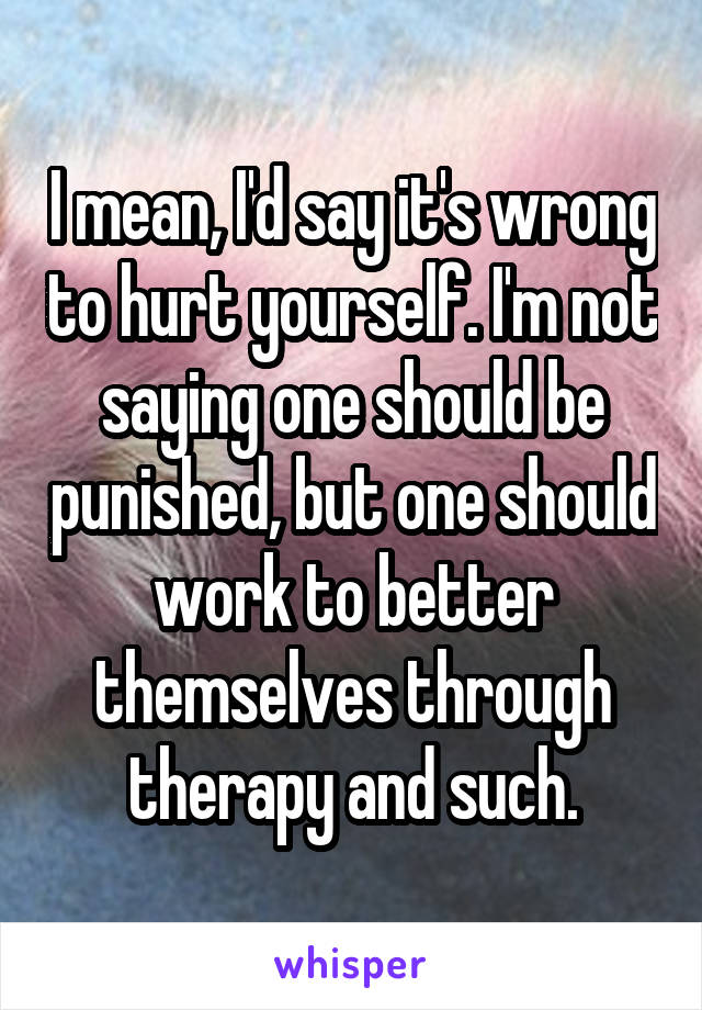 I mean, I'd say it's wrong to hurt yourself. I'm not saying one should be punished, but one should work to better themselves through therapy and such.