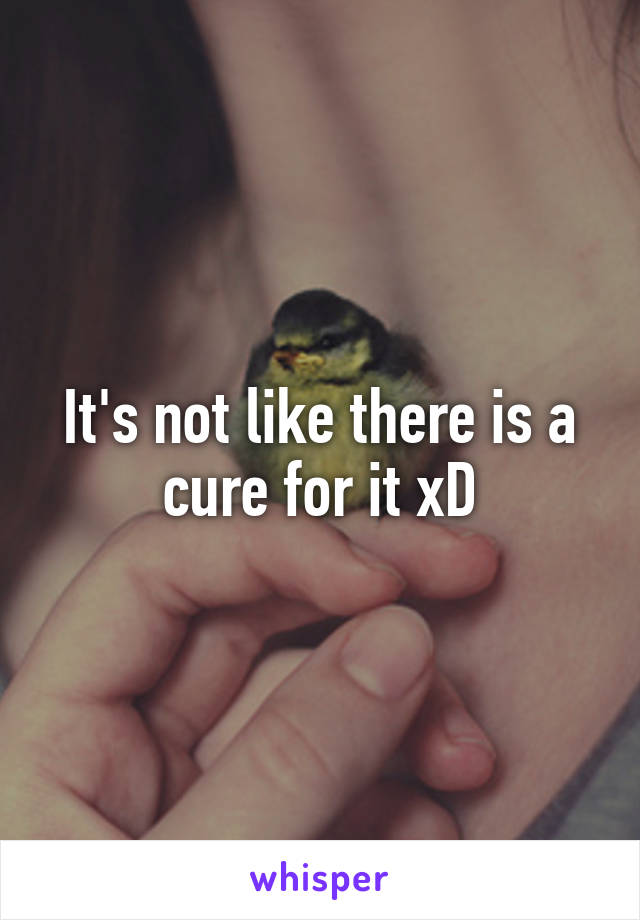 It's not like there is a cure for it xD