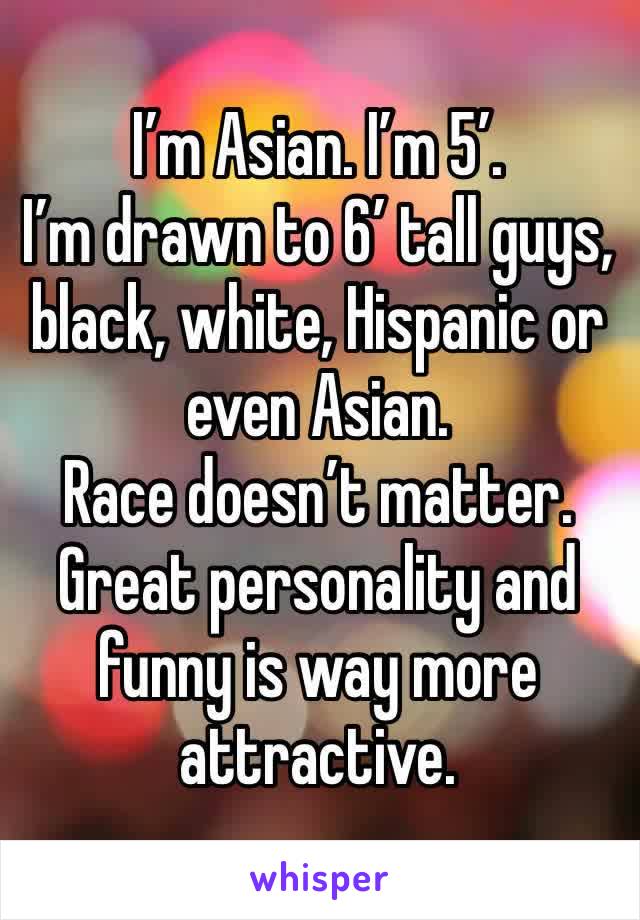 I’m Asian. I’m 5’.
I’m drawn to 6’ tall guys, black, white, Hispanic or even Asian. 
Race doesn’t matter. Great personality and funny is way more attractive. 