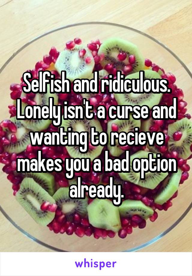 Selfish and ridiculous.
Lonely isn't a curse and wanting to recieve makes you a bad option already.