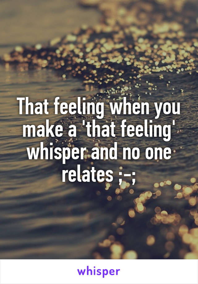 That feeling when you make a 'that feeling' whisper and no one relates ;-;