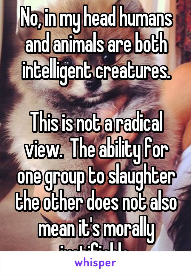 No, in my head humans and animals are both intelligent creatures.

This is not a radical view.  The ability for one group to slaughter the other does not also mean it's morally justifiable.