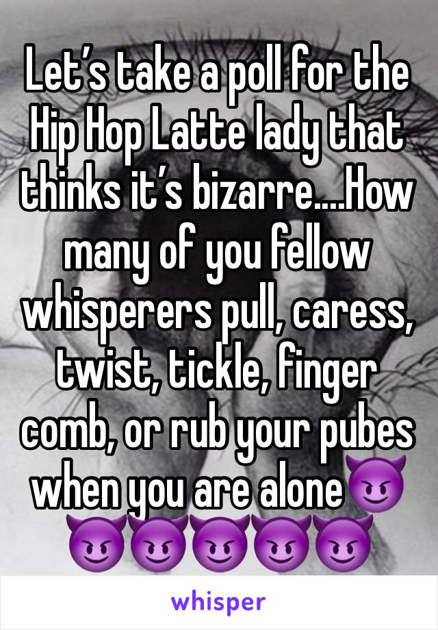 Let’s take a poll for the Hip Hop Latte lady that thinks it’s bizarre....How many of you fellow whisperers pull, caress, twist, tickle, finger comb, or rub your pubes when you are alone😈😈😈😈😈😈