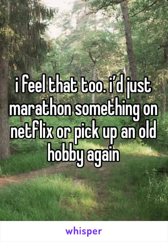 i feel that too. i’d just marathon something on netflix or pick up an old hobby again