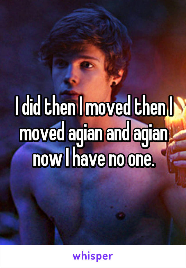 I did then I moved then I moved agian and agian now I have no one.