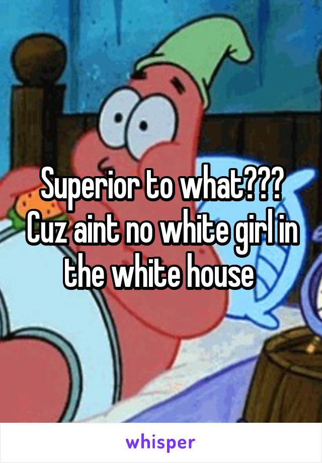 Superior to what??? Cuz aint no white girl in the white house 
