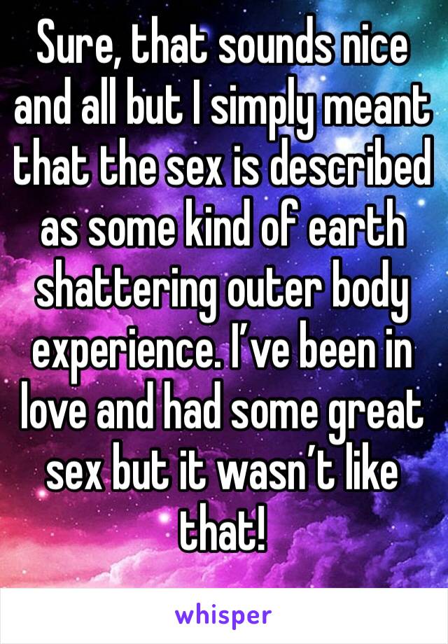 Sure, that sounds nice and all but I simply meant that the sex is described as some kind of earth shattering outer body experience. I’ve been in love and had some great sex but it wasn’t like that!