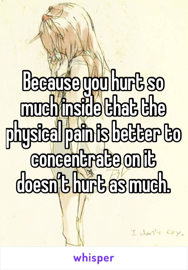 Because you hurt so much inside that the physical pain is better to concentrate on it doesn’t hurt as much.