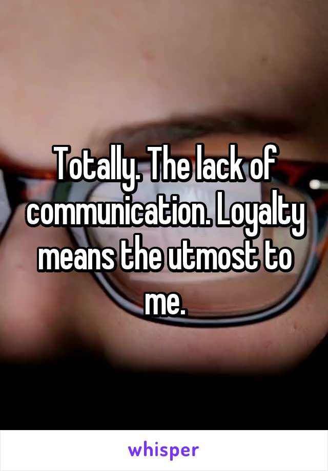 Totally. The lack of communication. Loyalty means the utmost to me.