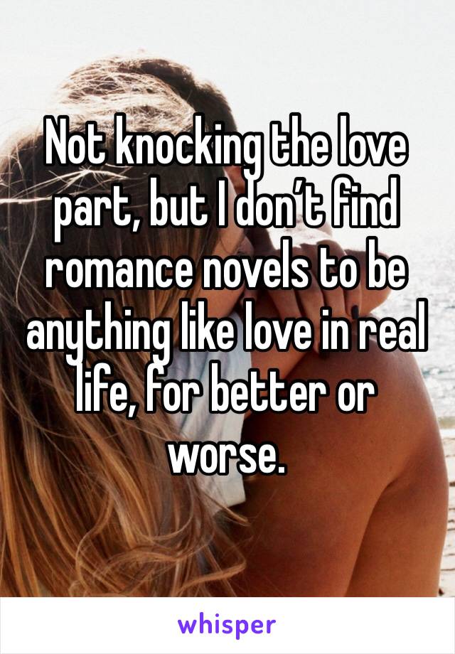 Not knocking the love part, but I don’t find romance novels to be anything like love in real life, for better or worse. 