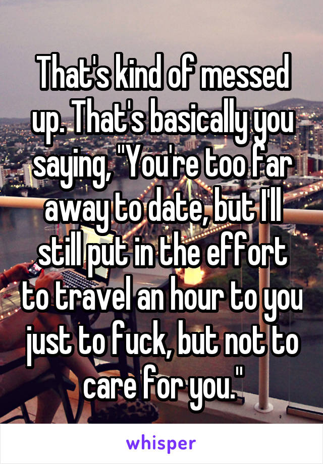 That's kind of messed up. That's basically you saying, "You're too far away to date, but I'll still put in the effort to travel an hour to you just to fuck, but not to care for you."